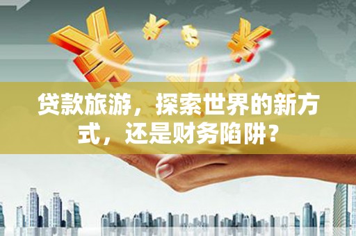 安国贷款旅游，探索世界的新方式，还是财务陷阱？