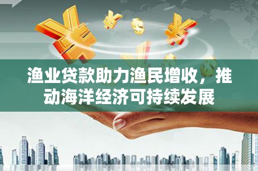 安国渔业贷款助力渔民增收，推动海洋经济可持续发展