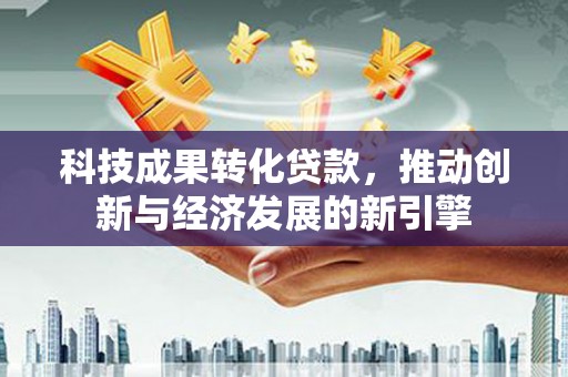 安国科技成果转化贷款，推动创新与经济发展的新引擎